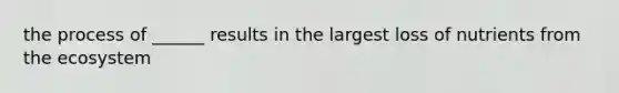 the process of ______ results in the largest loss of nutrients from the ecosystem