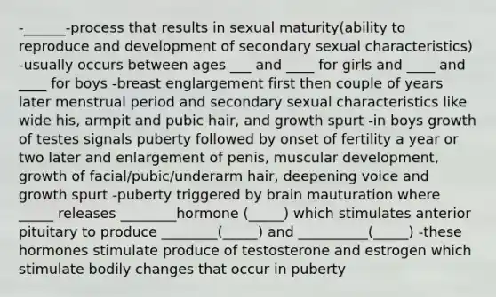 -______-process that results in sexual maturity(ability to reproduce and development of secondary sexual characteristics) -usually occurs between ages ___ and ____ for girls and ____ and ____ for boys -breast englargement first then couple of years later menstrual period and secondary sexual characteristics like wide his, armpit and pubic hair, and growth spurt -in boys growth of testes signals puberty followed by onset of fertility a year or two later and enlargement of penis, muscular development, growth of facial/pubic/underarm hair, deepening voice and growth spurt -puberty triggered by brain mauturation where _____ releases ________hormone (_____) which stimulates anterior pituitary to produce ________(_____) and __________(_____) -these hormones stimulate produce of testosterone and estrogen which stimulate bodily changes that occur in puberty