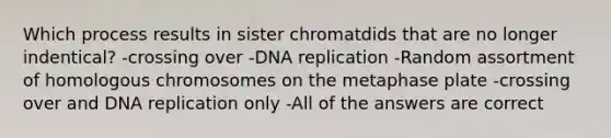 Which process results in sister chromatdids that are no longer indentical? -crossing over -<a href='https://www.questionai.com/knowledge/kofV2VQU2J-dna-replication' class='anchor-knowledge'>dna replication</a> -Random assortment of homologous chromosomes on the metaphase plate -crossing over and DNA replication only -All of the answers are correct