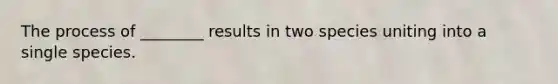 The process of ________ results in two species uniting into a single species.