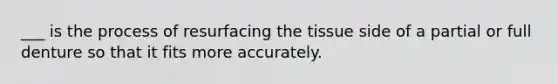 ___ is the process of resurfacing the tissue side of a partial or full denture so that it fits more accurately.