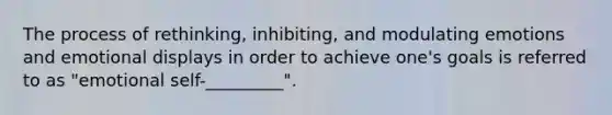 The process of rethinking, inhibiting, and modulating emotions and emotional displays in order to achieve one's goals is referred to as "emotional self-_________".