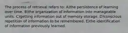 The process of retrieval refers to: A)the persistence of learning over time. B)the organization of information into manageable units. C)getting information out of memory storage. D)conscious repetition of information to be remembered. E)the identification of information previously learned.