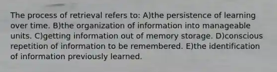 The process of retrieval refers to: A)the persistence of learning over time. B)the organization of information into manageable units. C)getting information out of memory storage. D)conscious repetition of information to be remembered. E)the identification of information previously learned.