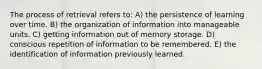 The process of retrieval refers to: A) the persistence of learning over time. B) the organization of information into manageable units. C) getting information out of memory storage. D) conscious repetition of information to be remembered. E) the identification of information previously learned.