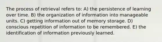 The process of retrieval refers to: A) the persistence of learning over time. B) the organization of information into manageable units. C) getting information out of memory storage. D) conscious repetition of information to be remembered. E) the identification of information previously learned.