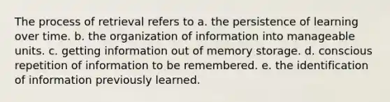 The process of retrieval refers to a. the persistence of learning over time. b. the organization of information into manageable units. c. getting information out of memory storage. d. conscious repetition of information to be remembered. e. the identification of information previously learned.