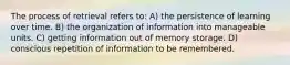 The process of retrieval refers to: A) the persistence of learning over time. B) the organization of information into manageable units. C) getting information out of memory storage. D) conscious repetition of information to be remembered.