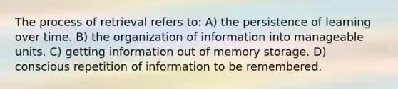 The process of retrieval refers to: A) the persistence of learning over time. B) the organization of information into manageable units. C) getting information out of memory storage. D) conscious repetition of information to be remembered.