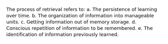 The process of retrieval refers to: a. The persistence of learning over time. b. The organization of information into manageable units. c. Getting information out of memory storage. d. Conscious repetition of information to be remembered. e. The identification of information previously learned.