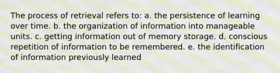 The process of retrieval refers to: a. the persistence of learning over time. b. the organization of information into manageable units. c. getting information out of memory storage. d. conscious repetition of information to be remembered. e. the identification of information previously learned