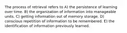 The process of retrieval refers to A) the persistence of learning over time. B) the organization of information into manageable units. C) getting information out of memory storage. D) conscious repetition of information to be remembered. E) the identification of information previously learned.