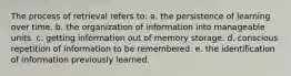 The process of retrieval refers to: a. the persistence of learning over time. b. the organization of information into manageable units. c. getting information out of memory storage. d. conscious repetition of information to be remembered. e. the identification of information previously learned.