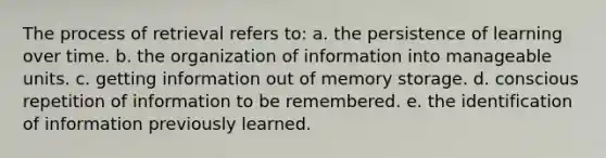 The process of retrieval refers to: a. the persistence of learning over time. b. the organization of information into manageable units. c. getting information out of memory storage. d. conscious repetition of information to be remembered. e. the identification of information previously learned.