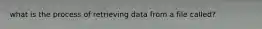 what is the process of retrieving data from a file called?