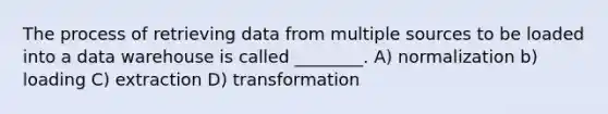 The process of retrieving data from multiple sources to be loaded into a data warehouse is called ________. A) normalization b) loading C) extraction D) transformation