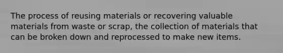 The process of reusing materials or recovering valuable materials from waste or scrap, the collection of materials that can be broken down and reprocessed to make new items.