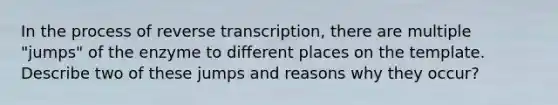 In the process of reverse transcription, there are multiple "jumps" of the enzyme to different places on the template. Describe two of these jumps and reasons why they occur?