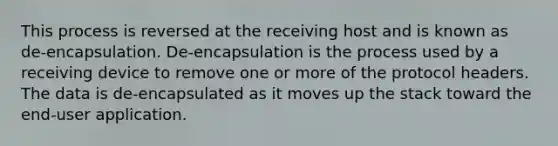 This process is reversed at the receiving host and is known as de-encapsulation. De-encapsulation is the process used by a receiving device to remove one or more of the protocol headers. The data is de-encapsulated as it moves up the stack toward the end-user application.