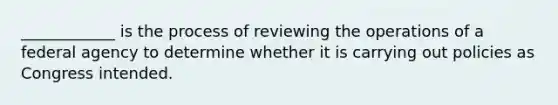 ____________ is the process of reviewing the operations of a federal agency to determine whether it is carrying out policies as Congress intended.