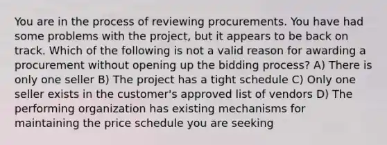 You are in the process of reviewing procurements. You have had some problems with the project, but it appears to be back on track. Which of the following is not a valid reason for awarding a procurement without opening up the bidding process? A) There is only one seller B) The project has a tight schedule C) Only one seller exists in the customer's approved list of vendors D) The performing organization has existing mechanisms for maintaining the price schedule you are seeking