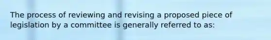 The process of reviewing and revising a proposed piece of legislation by a committee is generally referred to as: