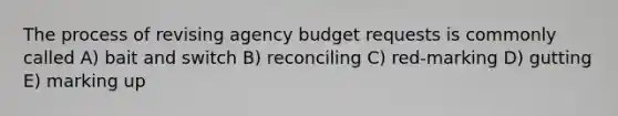 The process of revising agency budget requests is commonly called A) bait and switch B) reconciling C) red-marking D) gutting E) marking up