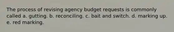 The process of revising agency budget requests is commonly called a. gutting. b. reconciling. c. bait and switch. d. marking up. e. red marking.