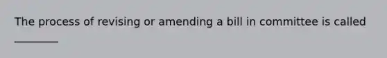 The process of revising or amending a bill in committee is called ________