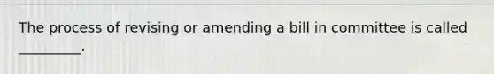 The process of revising or amending a bill in committee is called _________.