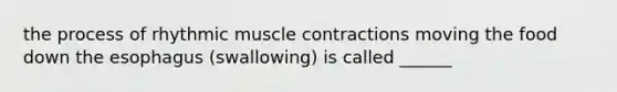 the process of rhythmic muscle contractions moving the food down the esophagus (swallowing) is called ______