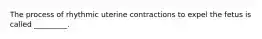 The process of rhythmic uterine contractions to expel the fetus is called _________.