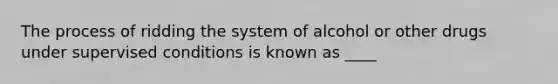 The process of ridding the system of alcohol or other drugs under supervised conditions is known as ____