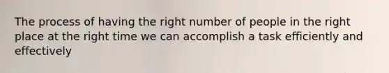 The process of having the right number of people in the right place at the right time we can accomplish a task efficiently and effectively