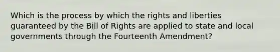 Which is the process by which the rights and liberties guaranteed by the Bill of Rights are applied to state and local governments through the Fourteenth Amendment?