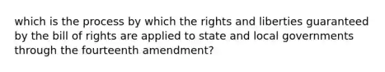 which is the process by which the rights and liberties guaranteed by the bill of rights are applied to state and local governments through the fourteenth amendment?