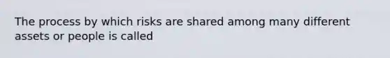 The process by which risks are shared among many different assets or people is called