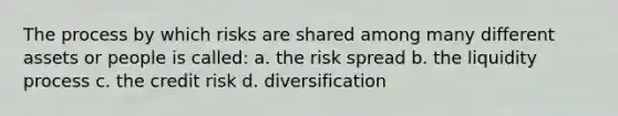 The process by which risks are shared among many different assets or people is called: a. the risk spread b. the liquidity process c. the credit risk d. diversification