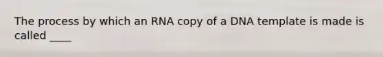 The process by which an RNA copy of a DNA template is made is called ____