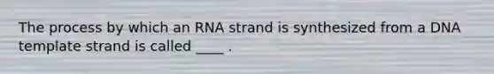 The process by which an RNA strand is synthesized from a DNA template strand is called ____ .