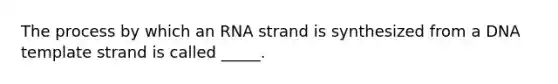 The process by which an RNA strand is synthesized from a DNA template strand is called _____.