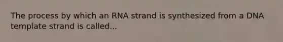 The process by which an RNA strand is synthesized from a DNA template strand is called...