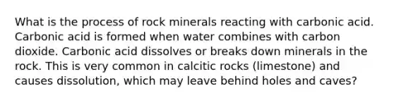 What is the process of rock minerals reacting with carbonic acid. Carbonic acid is formed when water combines with carbon dioxide. Carbonic acid dissolves or breaks down minerals in the rock. This is very common in calcitic rocks (limestone) and causes dissolution, which may leave behind holes and caves?