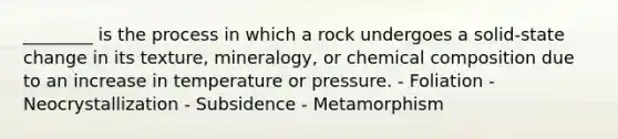 ________ is the process in which a rock undergoes a solid-state change in its texture, mineralogy, or <a href='https://www.questionai.com/knowledge/kyw8ckUHTv-chemical-composition' class='anchor-knowledge'>chemical composition</a> due to an increase in temperature or pressure. - Foliation - Neocrystallization - Subsidence - Metamorphism