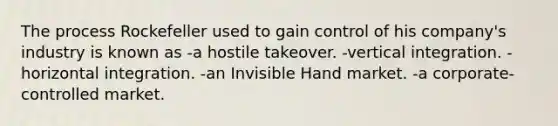 The process Rockefeller used to gain control of his company's industry is known as -a hostile takeover. -vertical integration. -horizontal integration. -an Invisible Hand market. -a corporate-controlled market.