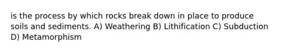 is the process by which rocks break down in place to produce soils and sediments. A) Weathering B) Lithification C) Subduction D) Metamorphism
