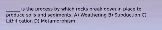 ______ is the process by which rocks break down in place to produce soils and sediments. A) Weathering B) Subduction C) Lithification D) Metamorphism