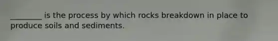 ________ is the process by which rocks breakdown in place to produce soils and sediments.