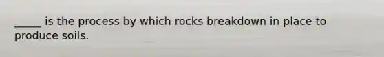 _____ is the process by which rocks breakdown in place to produce soils.