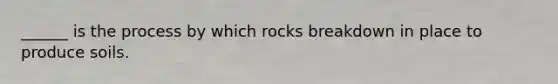 ______ is the process by which rocks breakdown in place to produce soils.